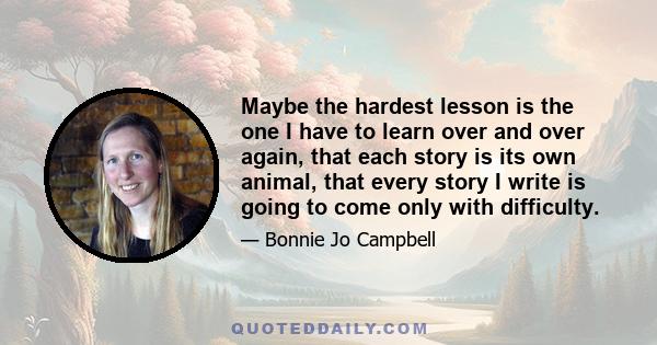 Maybe the hardest lesson is the one I have to learn over and over again, that each story is its own animal, that every story I write is going to come only with difficulty.