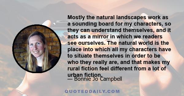 Mostly the natural landscapes work as a sounding board for my characters, so they can understand themselves, and it acts as a mirror in which we readers see ourselves. The natural world is the place into which all my