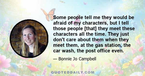 Some people tell me they would be afraid of my characters, but I tell those people [that] they meet these characters all the time. They just don't care about them when they meet them, at the gas station, the car wash,