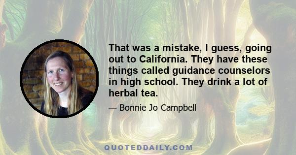 That was a mistake, I guess, going out to California. They have these things called guidance counselors in high school. They drink a lot of herbal tea.