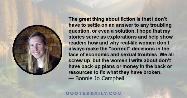 The great thing about fiction is that I don't have to settle on an answer to any troubling question, or even a solution. I hope that my stories serve as explorations and help show readers how and why real-life women