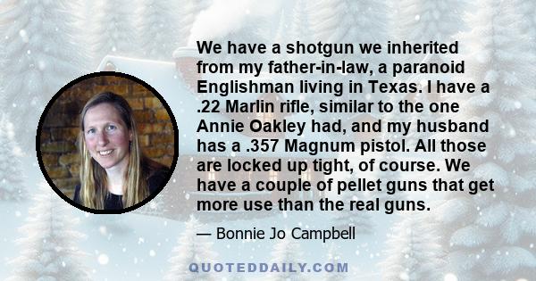 We have a shotgun we inherited from my father-in-law, a paranoid Englishman living in Texas. I have a .22 Marlin rifle, similar to the one Annie Oakley had, and my husband has a .357 Magnum pistol. All those are locked