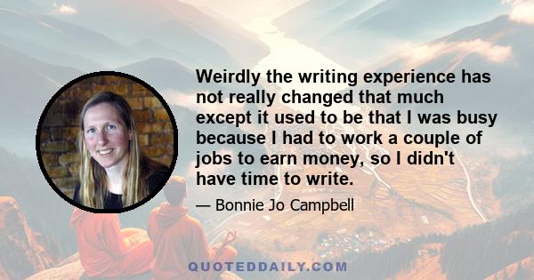 Weirdly the writing experience has not really changed that much except it used to be that I was busy because I had to work a couple of jobs to earn money, so I didn't have time to write.