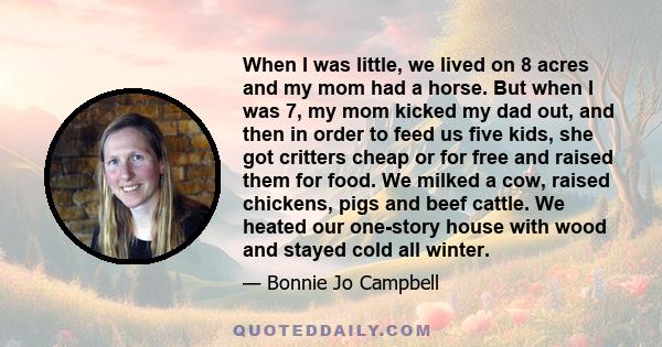 When I was little, we lived on 8 acres and my mom had a horse. But when I was 7, my mom kicked my dad out, and then in order to feed us five kids, she got critters cheap or for free and raised them for food. We milked a 