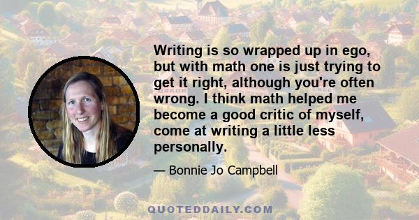 Writing is so wrapped up in ego, but with math one is just trying to get it right, although you're often wrong. I think math helped me become a good critic of myself, come at writing a little less personally.