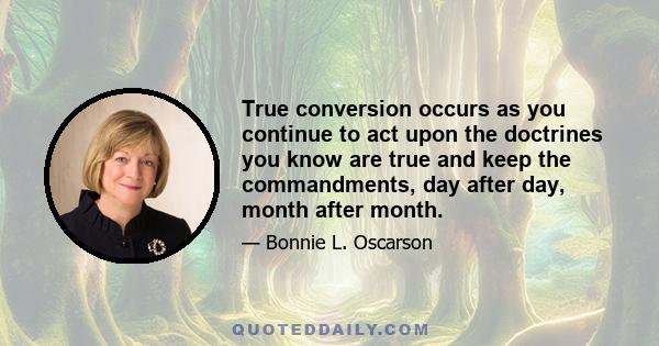 True conversion occurs as you continue to act upon the doctrines you know are true and keep the commandments, day after day, month after month.