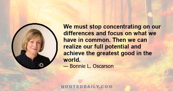 We must stop concentrating on our differences and focus on what we have in common. Then we can realize our full potential and achieve the greatest good in the world.