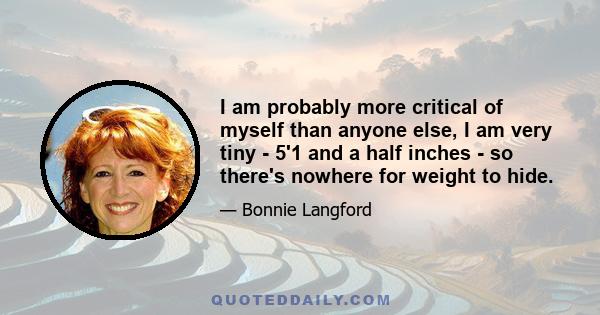 I am probably more critical of myself than anyone else, I am very tiny - 5'1 and a half inches - so there's nowhere for weight to hide.