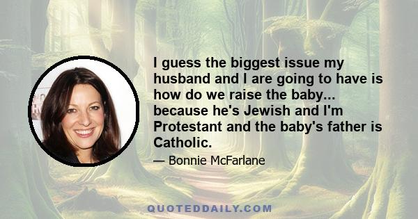 I guess the biggest issue my husband and I are going to have is how do we raise the baby... because he's Jewish and I'm Protestant and the baby's father is Catholic.