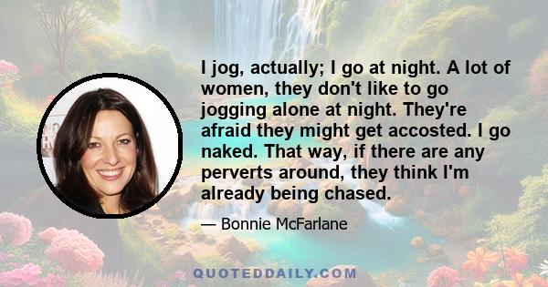 I jog, actually; I go at night. A lot of women, they don't like to go jogging alone at night. They're afraid they might get accosted. I go naked. That way, if there are any perverts around, they think I'm already being