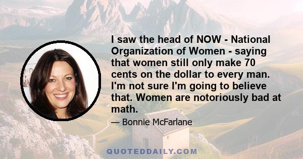 I saw the head of NOW - National Organization of Women - saying that women still only make 70 cents on the dollar to every man. I'm not sure I'm going to believe that. Women are notoriously bad at math.