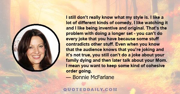 I still don't really know what my style is. I like a lot of different kinds of comedy, I like watching it and I like being inventive and original. That's the problem with doing a longer set - you can't do every joke