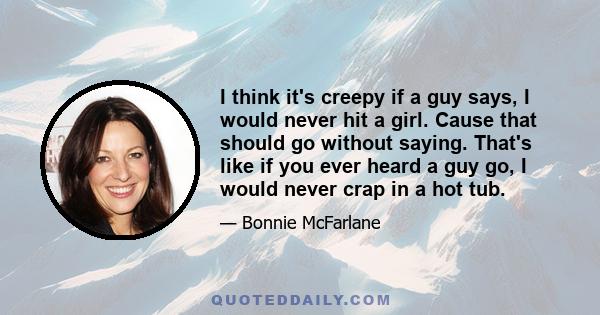 I think it's creepy if a guy says, I would never hit a girl. Cause that should go without saying. That's like if you ever heard a guy go, I would never crap in a hot tub.