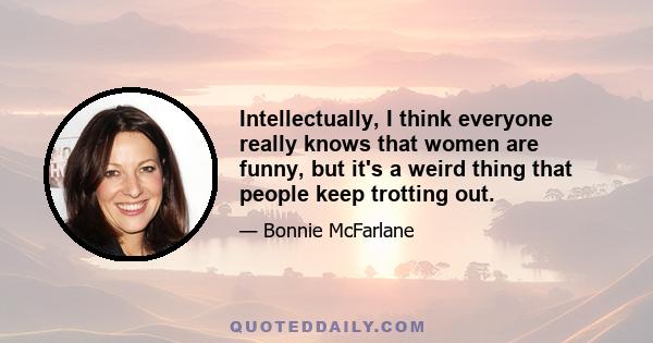 Intellectually, I think everyone really knows that women are funny, but it's a weird thing that people keep trotting out.