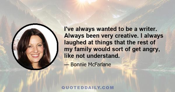 I've always wanted to be a writer. Always been very creative. I always laughed at things that the rest of my family would sort of get angry, like not understand.