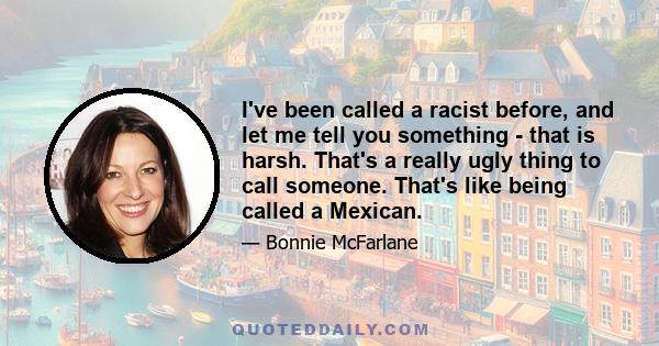 I've been called a racist before, and let me tell you something - that is harsh. That's a really ugly thing to call someone. That's like being called a Mexican.