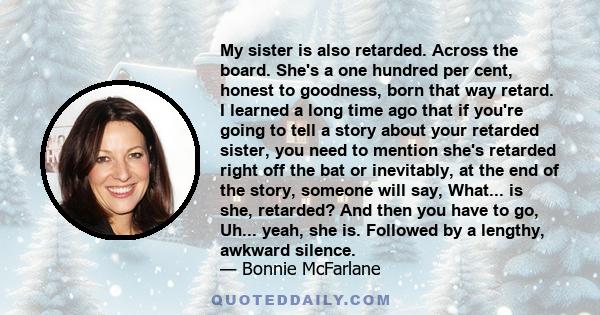 My sister is also retarded. Across the board. She's a one hundred per cent, honest to goodness, born that way retard. I learned a long time ago that if you're going to tell a story about your retarded sister, you need