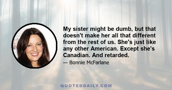 My sister might be dumb, but that doesn't make her all that different from the rest of us. She's just like any other American. Except she's Canadian. And retarded.