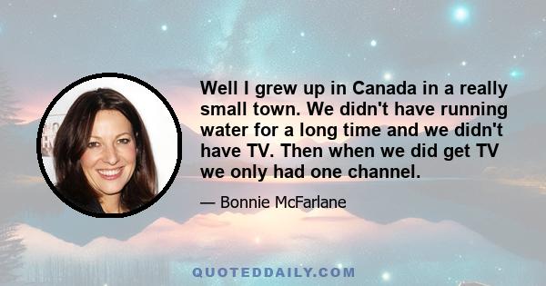 Well I grew up in Canada in a really small town. We didn't have running water for a long time and we didn't have TV. Then when we did get TV we only had one channel.