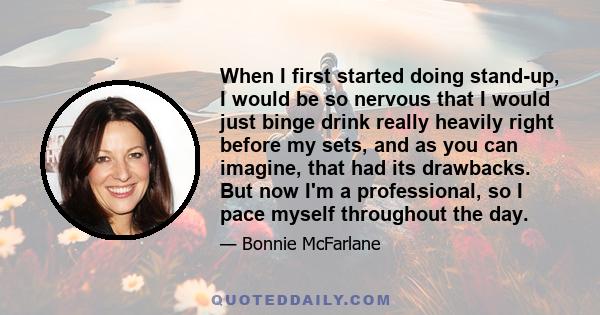 When I first started doing stand-up, I would be so nervous that I would just binge drink really heavily right before my sets, and as you can imagine, that had its drawbacks. But now I'm a professional, so I pace myself