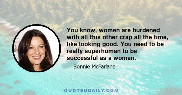 You know, women are burdened with all this other crap all the time, like looking good. You need to be really superhuman to be successful as a woman.