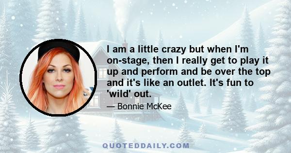 I am a little crazy but when I'm on-stage, then I really get to play it up and perform and be over the top and it's like an outlet. It's fun to 'wild' out.