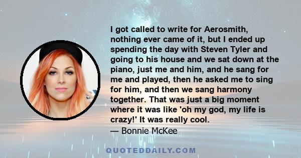 I got called to write for Aerosmith, nothing ever came of it, but I ended up spending the day with Steven Tyler and going to his house and we sat down at the piano, just me and him, and he sang for me and played, then