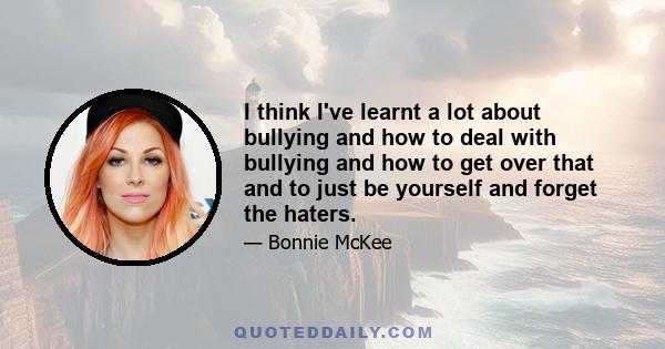 I think I've learnt a lot about bullying and how to deal with bullying and how to get over that and to just be yourself and forget the haters.