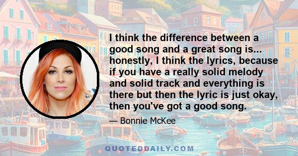 I think the difference between a good song and a great song is... honestly, I think the lyrics, because if you have a really solid melody and solid track and everything is there but then the lyric is just okay, then