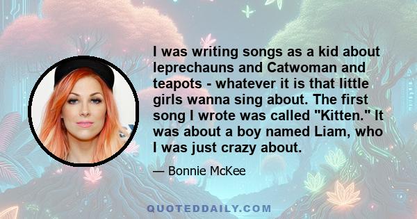 I was writing songs as a kid about leprechauns and Catwoman and teapots - whatever it is that little girls wanna sing about. The first song I wrote was called Kitten. It was about a boy named Liam, who I was just crazy