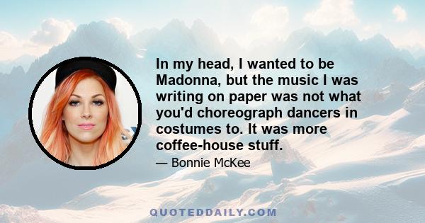 In my head, I wanted to be Madonna, but the music I was writing on paper was not what you'd choreograph dancers in costumes to. It was more coffee-house stuff.