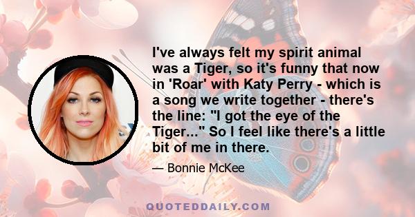 I've always felt my spirit animal was a Tiger, so it's funny that now in 'Roar' with Katy Perry - which is a song we write together - there's the line: I got the eye of the Tiger... So I feel like there's a little bit