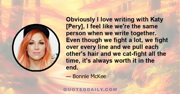 Obviously I love writing with Katy [Pery], I feel like we're the same person when we write together. Even though we fight a lot, we fight over every line and we pull each other's hair and we cat-fight all the time, it's 