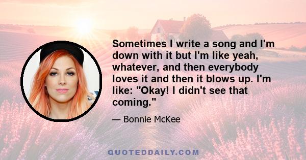 Sometimes I write a song and I'm down with it but I'm like yeah, whatever, and then everybody loves it and then it blows up. I'm like: Okay! I didn't see that coming.