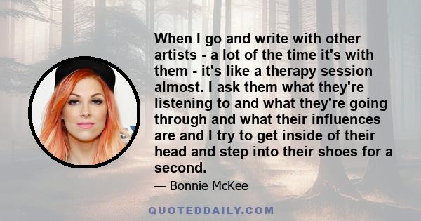 When I go and write with other artists - a lot of the time it's with them - it's like a therapy session almost. I ask them what they're listening to and what they're going through and what their influences are and I try 