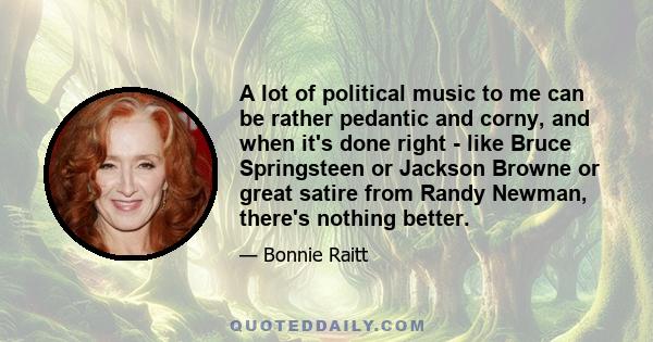 A lot of political music to me can be rather pedantic and corny, and when it's done right - like Bruce Springsteen or Jackson Browne or great satire from Randy Newman, there's nothing better.