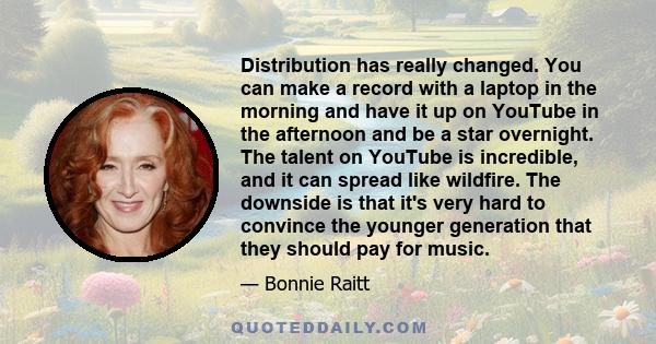 Distribution has really changed. You can make a record with a laptop in the morning and have it up on YouTube in the afternoon and be a star overnight. The talent on YouTube is incredible, and it can spread like