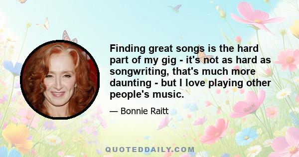 Finding great songs is the hard part of my gig - it's not as hard as songwriting, that's much more daunting - but I love playing other people's music.