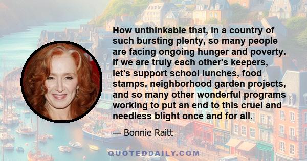 How unthinkable that, in a country of such bursting plenty, so many people are facing ongoing hunger and poverty. If we are truly each other's keepers, let's support school lunches, food stamps, neighborhood garden