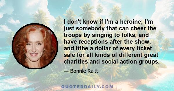 I don't know if I'm a heroine; I'm just somebody that can cheer the troops by singing to folks, and have receptions after the show, and tithe a dollar of every ticket sale for all kinds of different great charities and