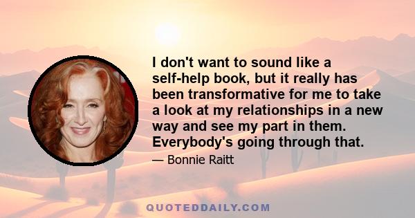 I don't want to sound like a self-help book, but it really has been transformative for me to take a look at my relationships in a new way and see my part in them. Everybody's going through that.