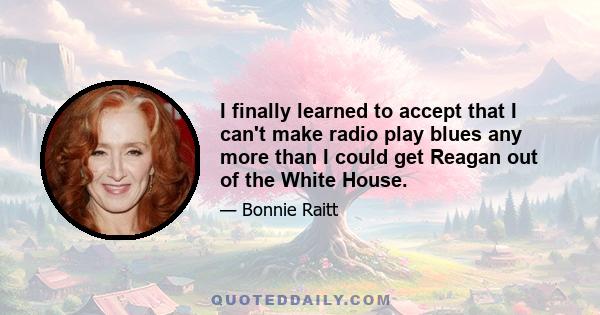 I finally learned to accept that I can't make radio play blues any more than I could get Reagan out of the White House.