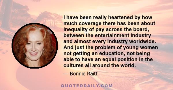 I have been really heartened by how much coverage there has been about inequality of pay across the board, between the entertainment industry and almost every industry worldwide. And just the problem of young women not