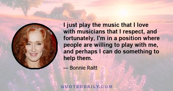 I just play the music that I love with musicians that I respect, and fortunately, I'm in a position where people are willing to play with me, and perhaps I can do something to help them.