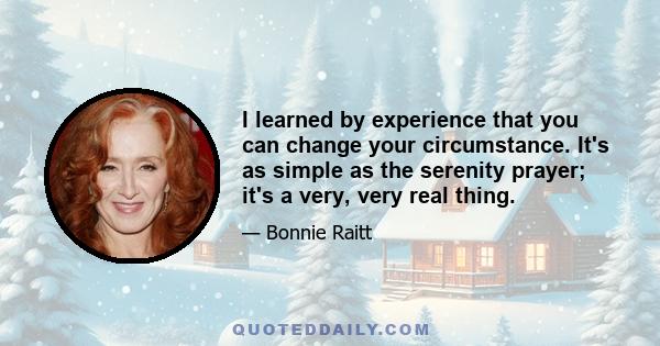 I learned by experience that you can change your circumstance. It's as simple as the serenity prayer; it's a very, very real thing.