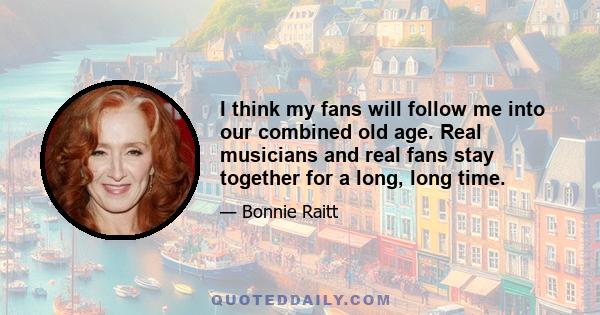 I think my fans will follow me into our combined old age. Real musicians and real fans stay together for a long, long time.