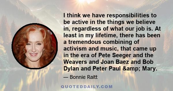 I think we have responsibilities to be active in the things we believe in, regardless of what our job is. At least in my lifetime, there has been a tremendous combining of activism and music, that came up in the era of