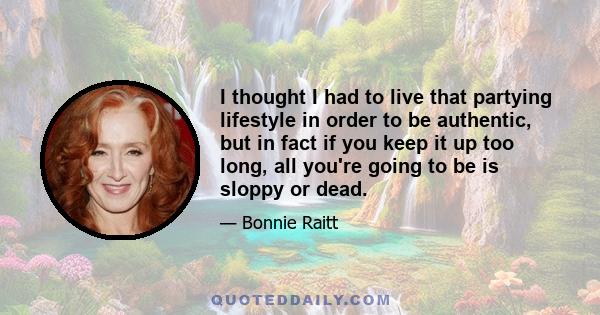 I thought I had to live that partying lifestyle in order to be authentic, but in fact if you keep it up too long, all you're going to be is sloppy or dead.