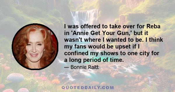 I was offered to take over for Reba in 'Annie Get Your Gun,' but it wasn't where I wanted to be. I think my fans would be upset if I confined my shows to one city for a long period of time.