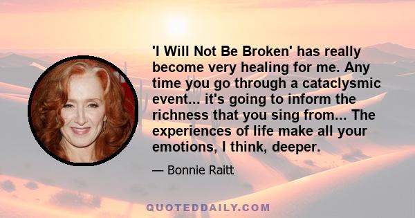 'I Will Not Be Broken' has really become very healing for me. Any time you go through a cataclysmic event... it's going to inform the richness that you sing from... The experiences of life make all your emotions, I